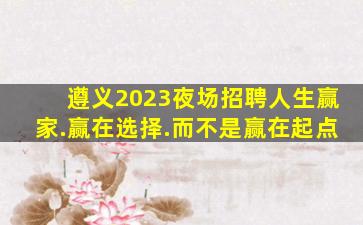遵义2023夜场招聘人生赢家.赢在选择.而不是赢在起点